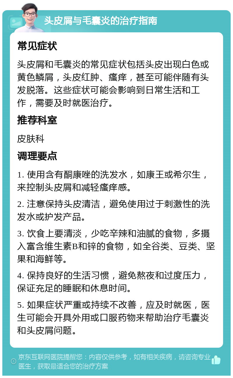 头皮屑与毛囊炎的治疗指南 常见症状 头皮屑和毛囊炎的常见症状包括头皮出现白色或黄色鳞屑，头皮红肿、瘙痒，甚至可能伴随有头发脱落。这些症状可能会影响到日常生活和工作，需要及时就医治疗。 推荐科室 皮肤科 调理要点 1. 使用含有酮康唑的洗发水，如康王或希尔生，来控制头皮屑和减轻瘙痒感。 2. 注意保持头皮清洁，避免使用过于刺激性的洗发水或护发产品。 3. 饮食上要清淡，少吃辛辣和油腻的食物，多摄入富含维生素B和锌的食物，如全谷类、豆类、坚果和海鲜等。 4. 保持良好的生活习惯，避免熬夜和过度压力，保证充足的睡眠和休息时间。 5. 如果症状严重或持续不改善，应及时就医，医生可能会开具外用或口服药物来帮助治疗毛囊炎和头皮屑问题。