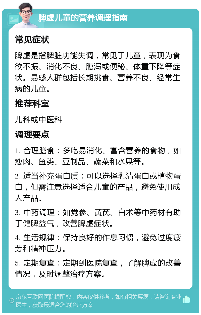 脾虚儿童的营养调理指南 常见症状 脾虚是指脾脏功能失调，常见于儿童，表现为食欲不振、消化不良、腹泻或便秘、体重下降等症状。易感人群包括长期挑食、营养不良、经常生病的儿童。 推荐科室 儿科或中医科 调理要点 1. 合理膳食：多吃易消化、富含营养的食物，如瘦肉、鱼类、豆制品、蔬菜和水果等。 2. 适当补充蛋白质：可以选择乳清蛋白或植物蛋白，但需注意选择适合儿童的产品，避免使用成人产品。 3. 中药调理：如党参、黄芪、白术等中药材有助于健脾益气，改善脾虚症状。 4. 生活规律：保持良好的作息习惯，避免过度疲劳和精神压力。 5. 定期复查：定期到医院复查，了解脾虚的改善情况，及时调整治疗方案。