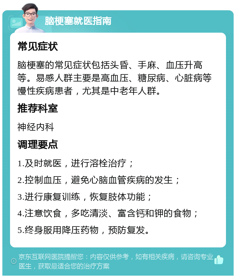 脑梗塞就医指南 常见症状 脑梗塞的常见症状包括头昏、手麻、血压升高等。易感人群主要是高血压、糖尿病、心脏病等慢性疾病患者，尤其是中老年人群。 推荐科室 神经内科 调理要点 1.及时就医，进行溶栓治疗； 2.控制血压，避免心脑血管疾病的发生； 3.进行康复训练，恢复肢体功能； 4.注意饮食，多吃清淡、富含钙和钾的食物； 5.终身服用降压药物，预防复发。