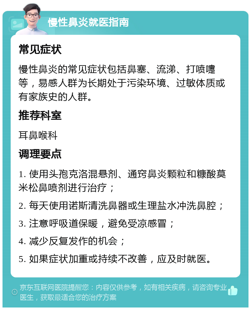 慢性鼻炎就医指南 常见症状 慢性鼻炎的常见症状包括鼻塞、流涕、打喷嚏等，易感人群为长期处于污染环境、过敏体质或有家族史的人群。 推荐科室 耳鼻喉科 调理要点 1. 使用头孢克洛混悬剂、通窍鼻炎颗粒和糠酸莫米松鼻喷剂进行治疗； 2. 每天使用诺斯清洗鼻器或生理盐水冲洗鼻腔； 3. 注意呼吸道保暖，避免受凉感冒； 4. 减少反复发作的机会； 5. 如果症状加重或持续不改善，应及时就医。