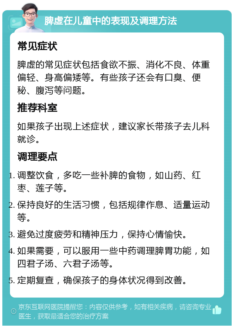 脾虚在儿童中的表现及调理方法 常见症状 脾虚的常见症状包括食欲不振、消化不良、体重偏轻、身高偏矮等。有些孩子还会有口臭、便秘、腹泻等问题。 推荐科室 如果孩子出现上述症状，建议家长带孩子去儿科就诊。 调理要点 调整饮食，多吃一些补脾的食物，如山药、红枣、莲子等。 保持良好的生活习惯，包括规律作息、适量运动等。 避免过度疲劳和精神压力，保持心情愉快。 如果需要，可以服用一些中药调理脾胃功能，如四君子汤、六君子汤等。 定期复查，确保孩子的身体状况得到改善。