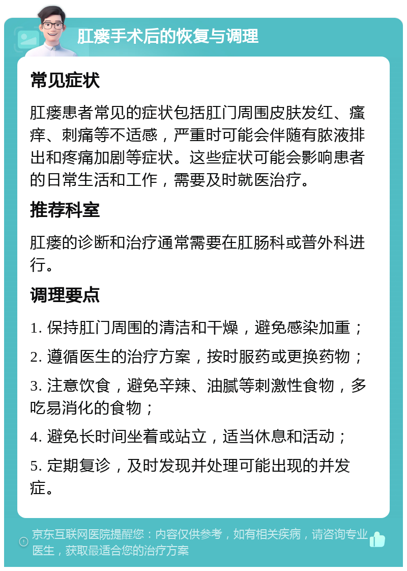 肛瘘手术后的恢复与调理 常见症状 肛瘘患者常见的症状包括肛门周围皮肤发红、瘙痒、刺痛等不适感，严重时可能会伴随有脓液排出和疼痛加剧等症状。这些症状可能会影响患者的日常生活和工作，需要及时就医治疗。 推荐科室 肛瘘的诊断和治疗通常需要在肛肠科或普外科进行。 调理要点 1. 保持肛门周围的清洁和干燥，避免感染加重； 2. 遵循医生的治疗方案，按时服药或更换药物； 3. 注意饮食，避免辛辣、油腻等刺激性食物，多吃易消化的食物； 4. 避免长时间坐着或站立，适当休息和活动； 5. 定期复诊，及时发现并处理可能出现的并发症。