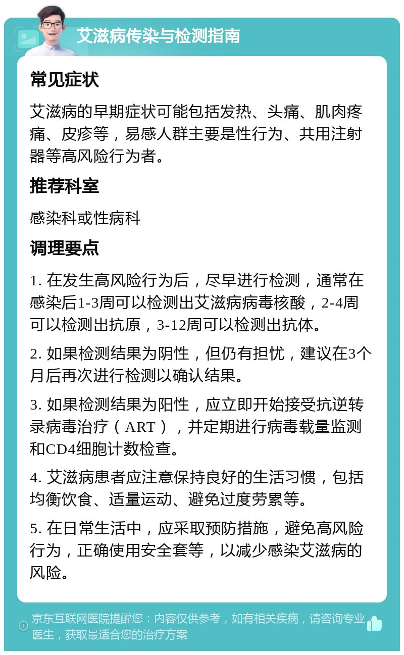 艾滋病传染与检测指南 常见症状 艾滋病的早期症状可能包括发热、头痛、肌肉疼痛、皮疹等，易感人群主要是性行为、共用注射器等高风险行为者。 推荐科室 感染科或性病科 调理要点 1. 在发生高风险行为后，尽早进行检测，通常在感染后1-3周可以检测出艾滋病病毒核酸，2-4周可以检测出抗原，3-12周可以检测出抗体。 2. 如果检测结果为阴性，但仍有担忧，建议在3个月后再次进行检测以确认结果。 3. 如果检测结果为阳性，应立即开始接受抗逆转录病毒治疗（ART），并定期进行病毒载量监测和CD4细胞计数检查。 4. 艾滋病患者应注意保持良好的生活习惯，包括均衡饮食、适量运动、避免过度劳累等。 5. 在日常生活中，应采取预防措施，避免高风险行为，正确使用安全套等，以减少感染艾滋病的风险。