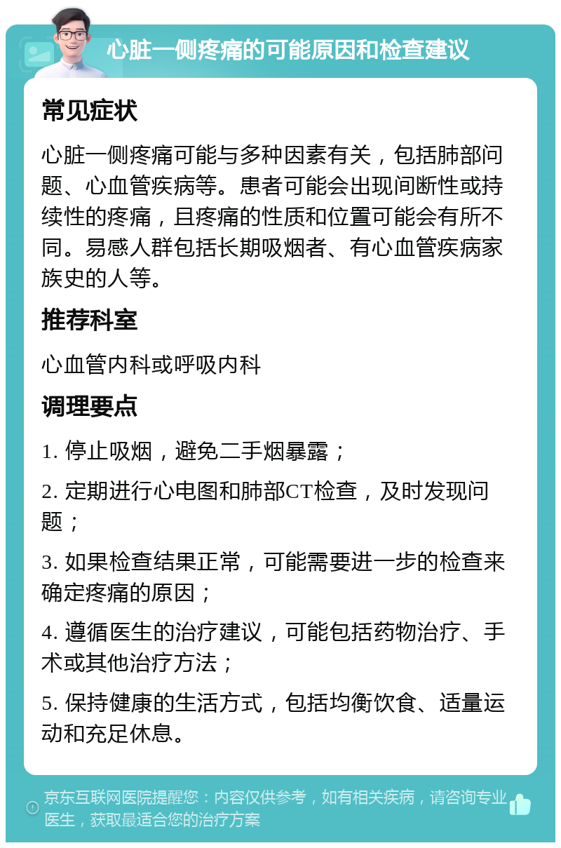 心脏一侧疼痛的可能原因和检查建议 常见症状 心脏一侧疼痛可能与多种因素有关，包括肺部问题、心血管疾病等。患者可能会出现间断性或持续性的疼痛，且疼痛的性质和位置可能会有所不同。易感人群包括长期吸烟者、有心血管疾病家族史的人等。 推荐科室 心血管内科或呼吸内科 调理要点 1. 停止吸烟，避免二手烟暴露； 2. 定期进行心电图和肺部CT检查，及时发现问题； 3. 如果检查结果正常，可能需要进一步的检查来确定疼痛的原因； 4. 遵循医生的治疗建议，可能包括药物治疗、手术或其他治疗方法； 5. 保持健康的生活方式，包括均衡饮食、适量运动和充足休息。