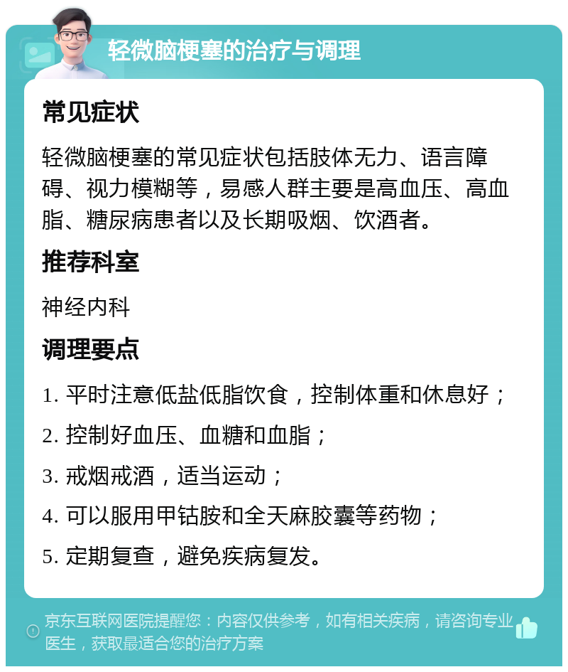 轻微脑梗塞的治疗与调理 常见症状 轻微脑梗塞的常见症状包括肢体无力、语言障碍、视力模糊等，易感人群主要是高血压、高血脂、糖尿病患者以及长期吸烟、饮酒者。 推荐科室 神经内科 调理要点 1. 平时注意低盐低脂饮食，控制体重和休息好； 2. 控制好血压、血糖和血脂； 3. 戒烟戒酒，适当运动； 4. 可以服用甲钴胺和全天麻胶囊等药物； 5. 定期复查，避免疾病复发。