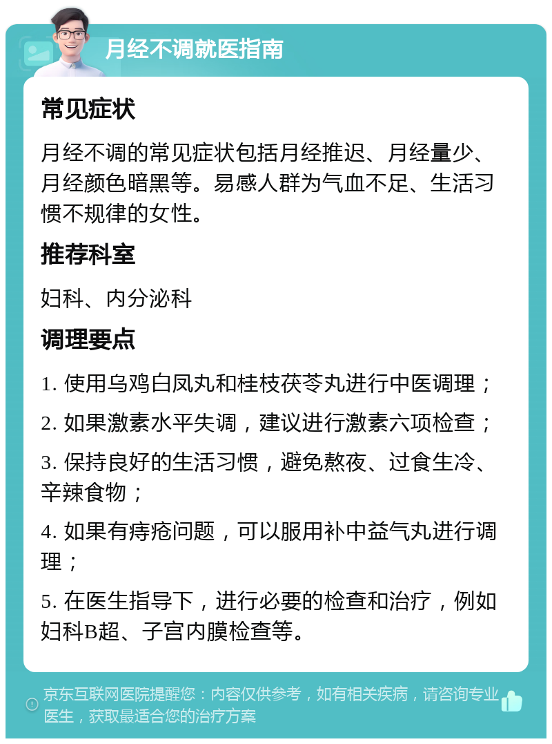 月经不调就医指南 常见症状 月经不调的常见症状包括月经推迟、月经量少、月经颜色暗黑等。易感人群为气血不足、生活习惯不规律的女性。 推荐科室 妇科、内分泌科 调理要点 1. 使用乌鸡白凤丸和桂枝茯苓丸进行中医调理； 2. 如果激素水平失调，建议进行激素六项检查； 3. 保持良好的生活习惯，避免熬夜、过食生冷、辛辣食物； 4. 如果有痔疮问题，可以服用补中益气丸进行调理； 5. 在医生指导下，进行必要的检查和治疗，例如妇科B超、子宫内膜检查等。