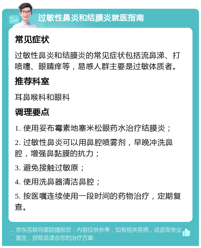 过敏性鼻炎和结膜炎就医指南 常见症状 过敏性鼻炎和结膜炎的常见症状包括流鼻涕、打喷嚏、眼睛痒等，易感人群主要是过敏体质者。 推荐科室 耳鼻喉科和眼科 调理要点 1. 使用妥布霉素地塞米松眼药水治疗结膜炎； 2. 过敏性鼻炎可以用鼻腔喷雾剂，早晚冲洗鼻腔，增强鼻黏膜的抗力； 3. 避免接触过敏原； 4. 使用洗鼻器清洁鼻腔； 5. 按医嘱连续使用一段时间的药物治疗，定期复查。