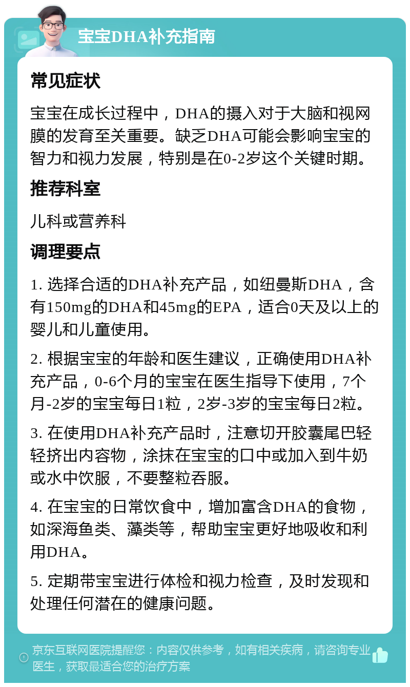 宝宝DHA补充指南 常见症状 宝宝在成长过程中，DHA的摄入对于大脑和视网膜的发育至关重要。缺乏DHA可能会影响宝宝的智力和视力发展，特别是在0-2岁这个关键时期。 推荐科室 儿科或营养科 调理要点 1. 选择合适的DHA补充产品，如纽曼斯DHA，含有150mg的DHA和45mg的EPA，适合0天及以上的婴儿和儿童使用。 2. 根据宝宝的年龄和医生建议，正确使用DHA补充产品，0-6个月的宝宝在医生指导下使用，7个月-2岁的宝宝每日1粒，2岁-3岁的宝宝每日2粒。 3. 在使用DHA补充产品时，注意切开胶囊尾巴轻轻挤出内容物，涂抹在宝宝的口中或加入到牛奶或水中饮服，不要整粒吞服。 4. 在宝宝的日常饮食中，增加富含DHA的食物，如深海鱼类、藻类等，帮助宝宝更好地吸收和利用DHA。 5. 定期带宝宝进行体检和视力检查，及时发现和处理任何潜在的健康问题。