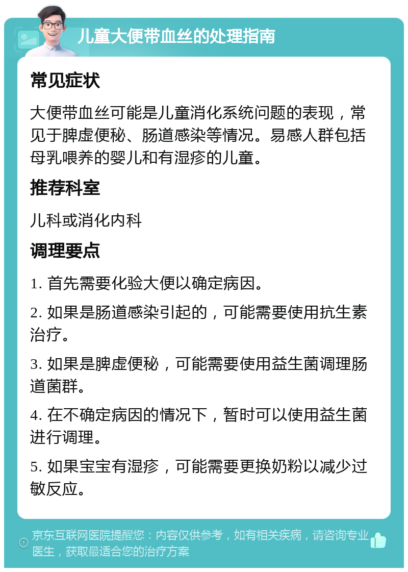 儿童大便带血丝的处理指南 常见症状 大便带血丝可能是儿童消化系统问题的表现，常见于脾虚便秘、肠道感染等情况。易感人群包括母乳喂养的婴儿和有湿疹的儿童。 推荐科室 儿科或消化内科 调理要点 1. 首先需要化验大便以确定病因。 2. 如果是肠道感染引起的，可能需要使用抗生素治疗。 3. 如果是脾虚便秘，可能需要使用益生菌调理肠道菌群。 4. 在不确定病因的情况下，暂时可以使用益生菌进行调理。 5. 如果宝宝有湿疹，可能需要更换奶粉以减少过敏反应。