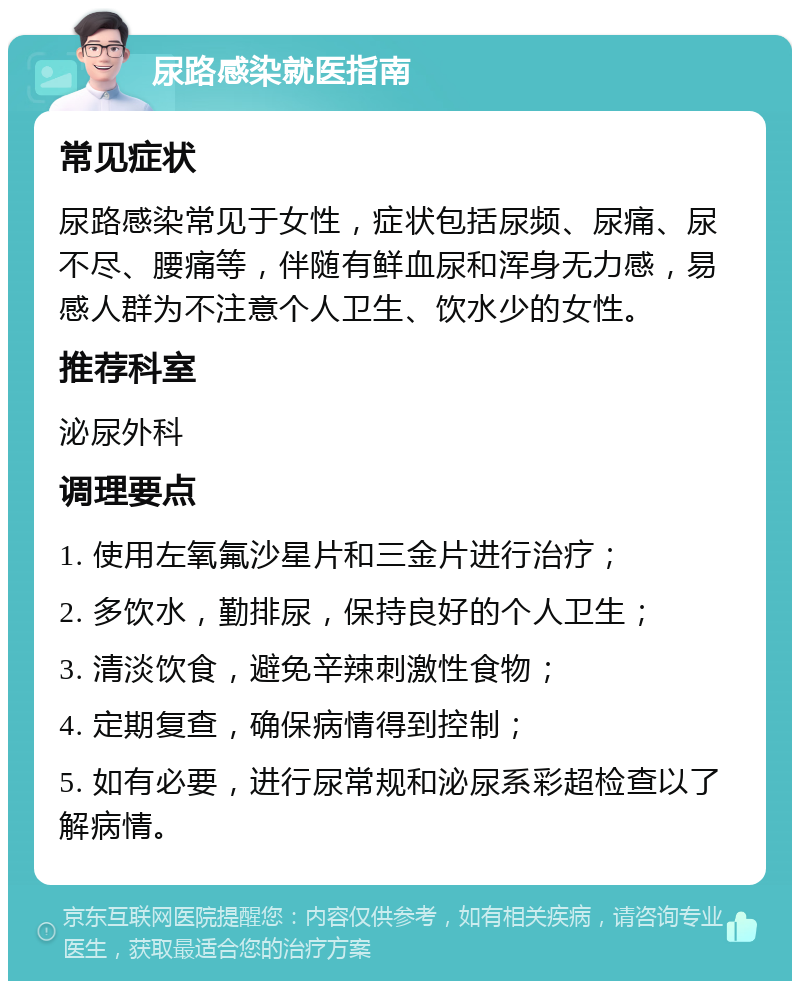 尿路感染就医指南 常见症状 尿路感染常见于女性，症状包括尿频、尿痛、尿不尽、腰痛等，伴随有鲜血尿和浑身无力感，易感人群为不注意个人卫生、饮水少的女性。 推荐科室 泌尿外科 调理要点 1. 使用左氧氟沙星片和三金片进行治疗； 2. 多饮水，勤排尿，保持良好的个人卫生； 3. 清淡饮食，避免辛辣刺激性食物； 4. 定期复查，确保病情得到控制； 5. 如有必要，进行尿常规和泌尿系彩超检查以了解病情。