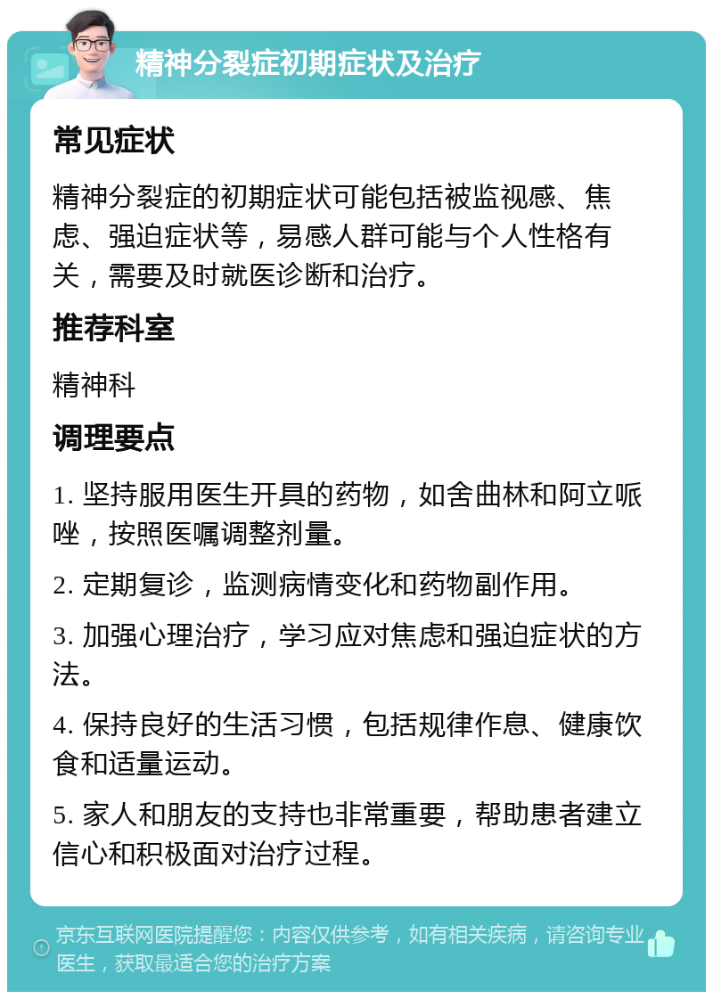 精神分裂症初期症状及治疗 常见症状 精神分裂症的初期症状可能包括被监视感、焦虑、强迫症状等，易感人群可能与个人性格有关，需要及时就医诊断和治疗。 推荐科室 精神科 调理要点 1. 坚持服用医生开具的药物，如舍曲林和阿立哌唑，按照医嘱调整剂量。 2. 定期复诊，监测病情变化和药物副作用。 3. 加强心理治疗，学习应对焦虑和强迫症状的方法。 4. 保持良好的生活习惯，包括规律作息、健康饮食和适量运动。 5. 家人和朋友的支持也非常重要，帮助患者建立信心和积极面对治疗过程。