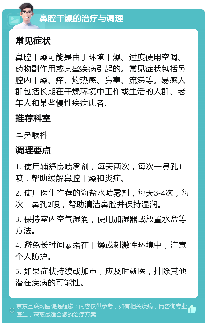 鼻腔干燥的治疗与调理 常见症状 鼻腔干燥可能是由于环境干燥、过度使用空调、药物副作用或某些疾病引起的。常见症状包括鼻腔内干燥、痒、灼热感、鼻塞、流涕等。易感人群包括长期在干燥环境中工作或生活的人群、老年人和某些慢性疾病患者。 推荐科室 耳鼻喉科 调理要点 1. 使用辅舒良喷雾剂，每天两次，每次一鼻孔1喷，帮助缓解鼻腔干燥和炎症。 2. 使用医生推荐的海盐水喷雾剂，每天3-4次，每次一鼻孔2喷，帮助清洁鼻腔并保持湿润。 3. 保持室内空气湿润，使用加湿器或放置水盆等方法。 4. 避免长时间暴露在干燥或刺激性环境中，注意个人防护。 5. 如果症状持续或加重，应及时就医，排除其他潜在疾病的可能性。