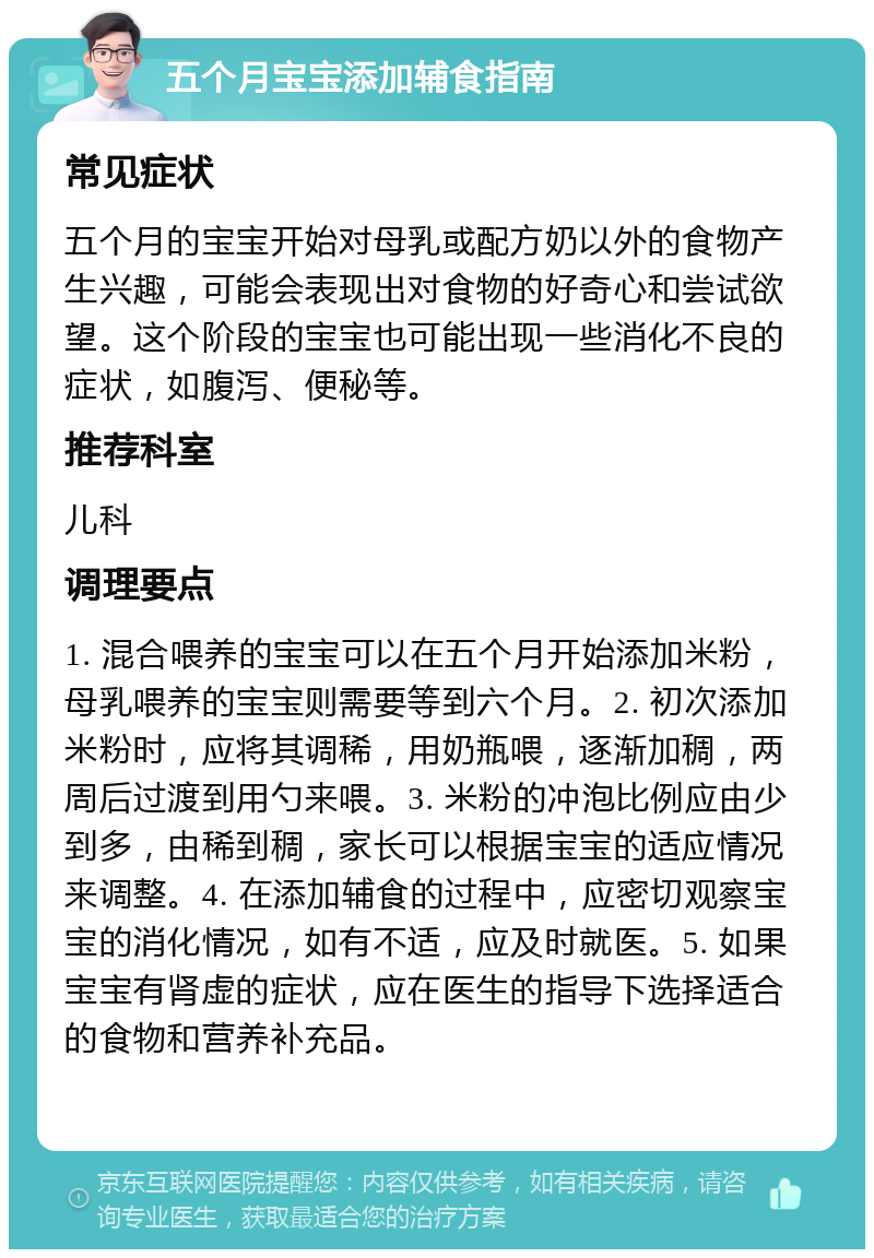 五个月宝宝添加辅食指南 常见症状 五个月的宝宝开始对母乳或配方奶以外的食物产生兴趣，可能会表现出对食物的好奇心和尝试欲望。这个阶段的宝宝也可能出现一些消化不良的症状，如腹泻、便秘等。 推荐科室 儿科 调理要点 1. 混合喂养的宝宝可以在五个月开始添加米粉，母乳喂养的宝宝则需要等到六个月。2. 初次添加米粉时，应将其调稀，用奶瓶喂，逐渐加稠，两周后过渡到用勺来喂。3. 米粉的冲泡比例应由少到多，由稀到稠，家长可以根据宝宝的适应情况来调整。4. 在添加辅食的过程中，应密切观察宝宝的消化情况，如有不适，应及时就医。5. 如果宝宝有肾虚的症状，应在医生的指导下选择适合的食物和营养补充品。