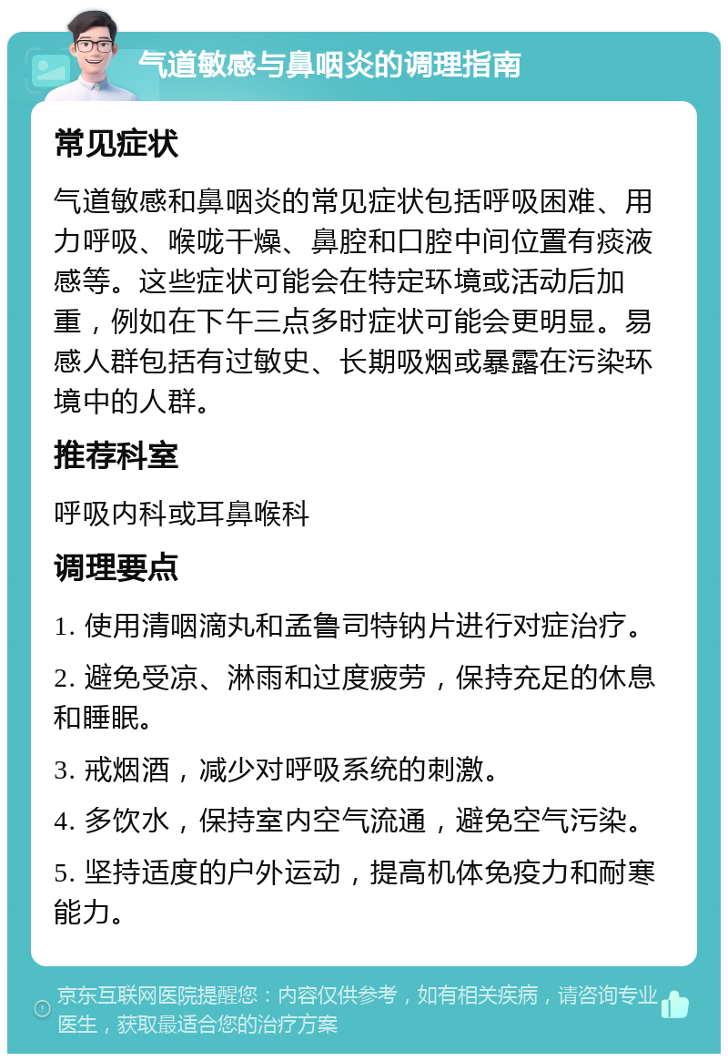 气道敏感与鼻咽炎的调理指南 常见症状 气道敏感和鼻咽炎的常见症状包括呼吸困难、用力呼吸、喉咙干燥、鼻腔和口腔中间位置有痰液感等。这些症状可能会在特定环境或活动后加重，例如在下午三点多时症状可能会更明显。易感人群包括有过敏史、长期吸烟或暴露在污染环境中的人群。 推荐科室 呼吸内科或耳鼻喉科 调理要点 1. 使用清咽滴丸和孟鲁司特钠片进行对症治疗。 2. 避免受凉、淋雨和过度疲劳，保持充足的休息和睡眠。 3. 戒烟酒，减少对呼吸系统的刺激。 4. 多饮水，保持室内空气流通，避免空气污染。 5. 坚持适度的户外运动，提高机体免疫力和耐寒能力。