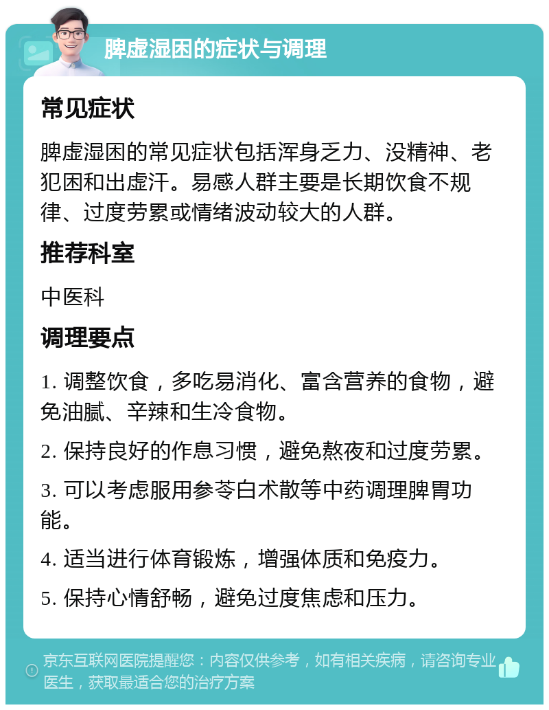 脾虚湿困的症状与调理 常见症状 脾虚湿困的常见症状包括浑身乏力、没精神、老犯困和出虚汗。易感人群主要是长期饮食不规律、过度劳累或情绪波动较大的人群。 推荐科室 中医科 调理要点 1. 调整饮食，多吃易消化、富含营养的食物，避免油腻、辛辣和生冷食物。 2. 保持良好的作息习惯，避免熬夜和过度劳累。 3. 可以考虑服用参苓白术散等中药调理脾胃功能。 4. 适当进行体育锻炼，增强体质和免疫力。 5. 保持心情舒畅，避免过度焦虑和压力。