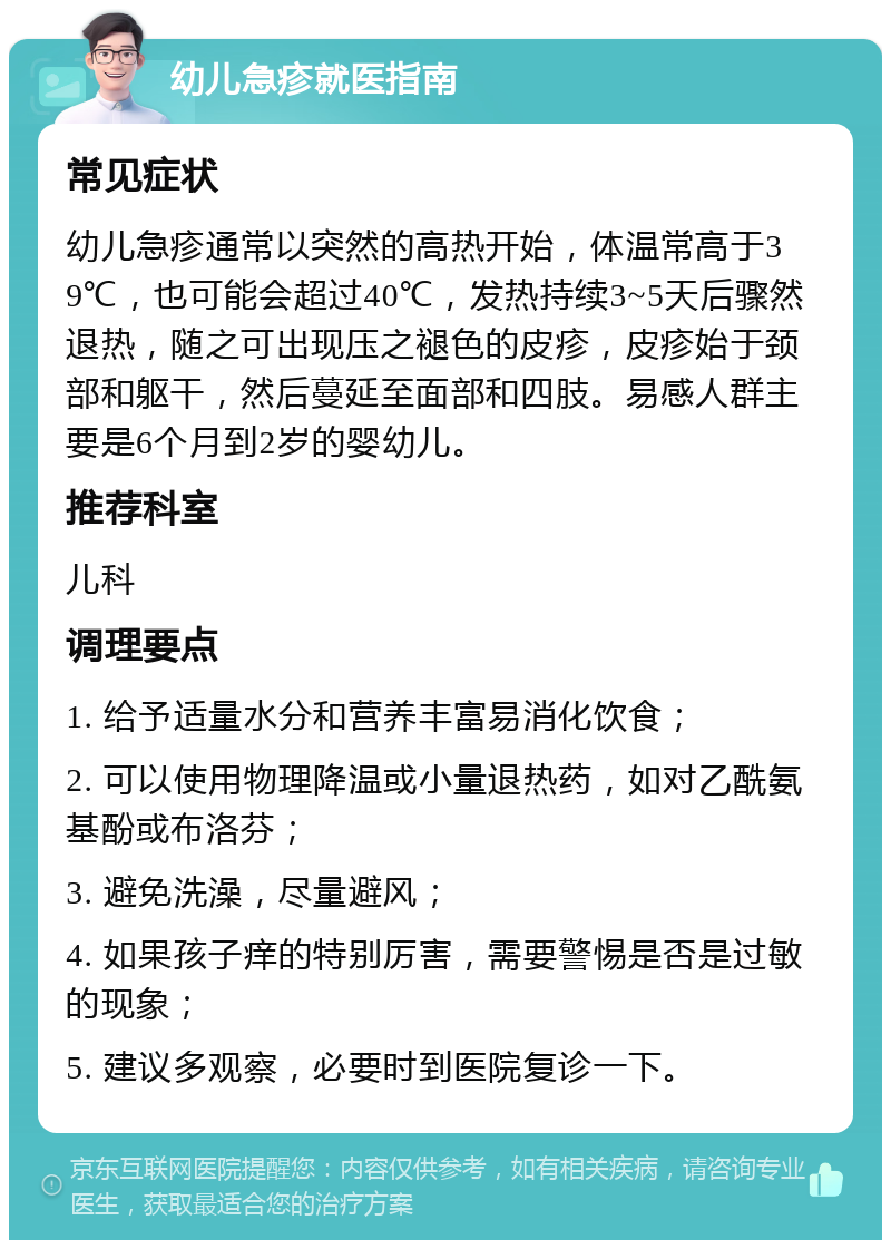 幼儿急疹就医指南 常见症状 幼儿急疹通常以突然的高热开始，体温常高于39℃，也可能会超过40℃，发热持续3~5天后骤然退热，随之可出现压之褪色的皮疹，皮疹始于颈部和躯干，然后蔓延至面部和四肢。易感人群主要是6个月到2岁的婴幼儿。 推荐科室 儿科 调理要点 1. 给予适量水分和营养丰富易消化饮食； 2. 可以使用物理降温或小量退热药，如对乙酰氨基酚或布洛芬； 3. 避免洗澡，尽量避风； 4. 如果孩子痒的特别厉害，需要警惕是否是过敏的现象； 5. 建议多观察，必要时到医院复诊一下。