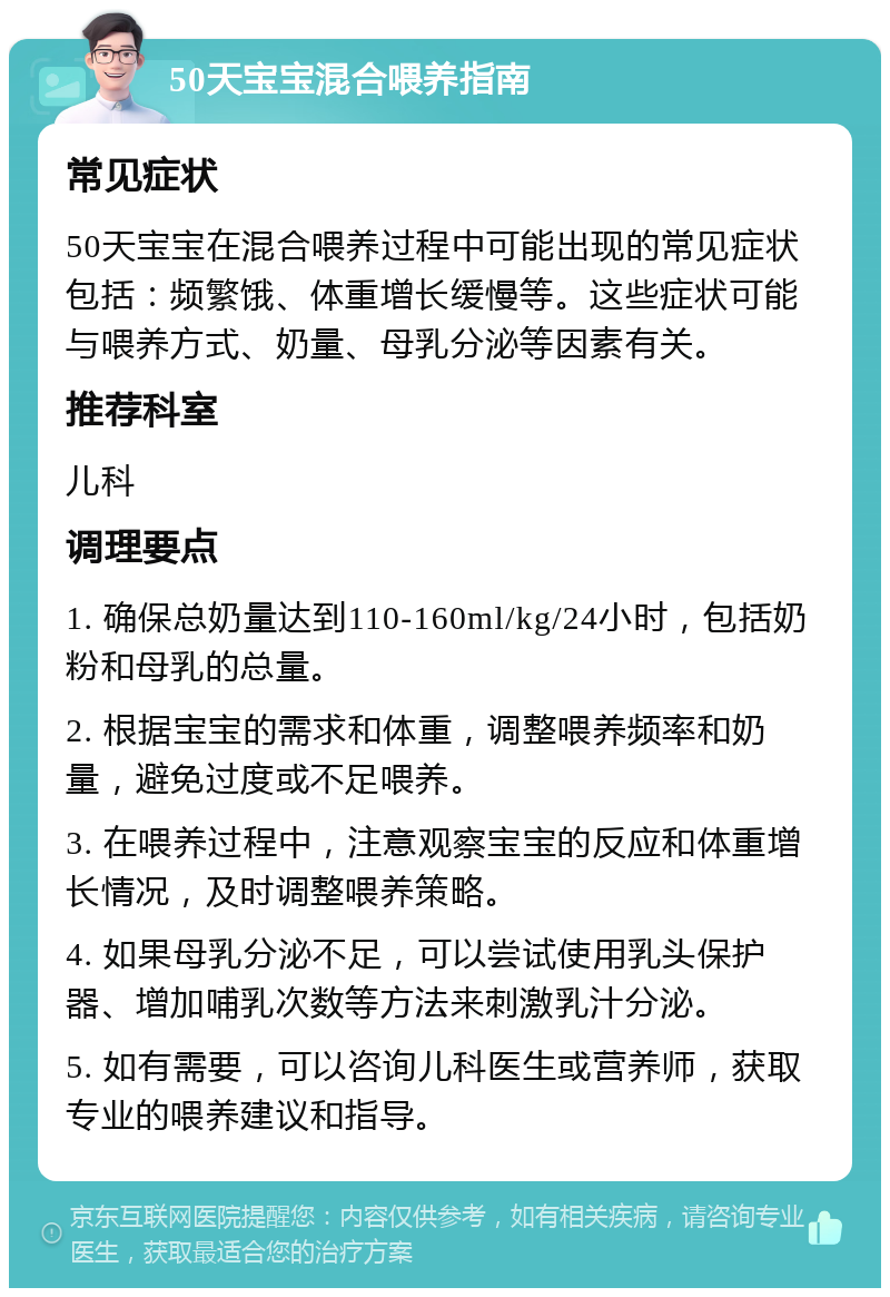 50天宝宝混合喂养指南 常见症状 50天宝宝在混合喂养过程中可能出现的常见症状包括：频繁饿、体重增长缓慢等。这些症状可能与喂养方式、奶量、母乳分泌等因素有关。 推荐科室 儿科 调理要点 1. 确保总奶量达到110-160ml/kg/24小时，包括奶粉和母乳的总量。 2. 根据宝宝的需求和体重，调整喂养频率和奶量，避免过度或不足喂养。 3. 在喂养过程中，注意观察宝宝的反应和体重增长情况，及时调整喂养策略。 4. 如果母乳分泌不足，可以尝试使用乳头保护器、增加哺乳次数等方法来刺激乳汁分泌。 5. 如有需要，可以咨询儿科医生或营养师，获取专业的喂养建议和指导。