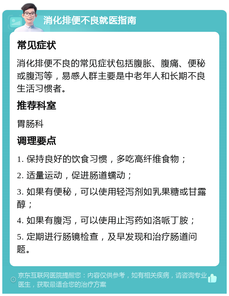 消化排便不良就医指南 常见症状 消化排便不良的常见症状包括腹胀、腹痛、便秘或腹泻等，易感人群主要是中老年人和长期不良生活习惯者。 推荐科室 胃肠科 调理要点 1. 保持良好的饮食习惯，多吃高纤维食物； 2. 适量运动，促进肠道蠕动； 3. 如果有便秘，可以使用轻泻剂如乳果糖或甘露醇； 4. 如果有腹泻，可以使用止泻药如洛哌丁胺； 5. 定期进行肠镜检查，及早发现和治疗肠道问题。