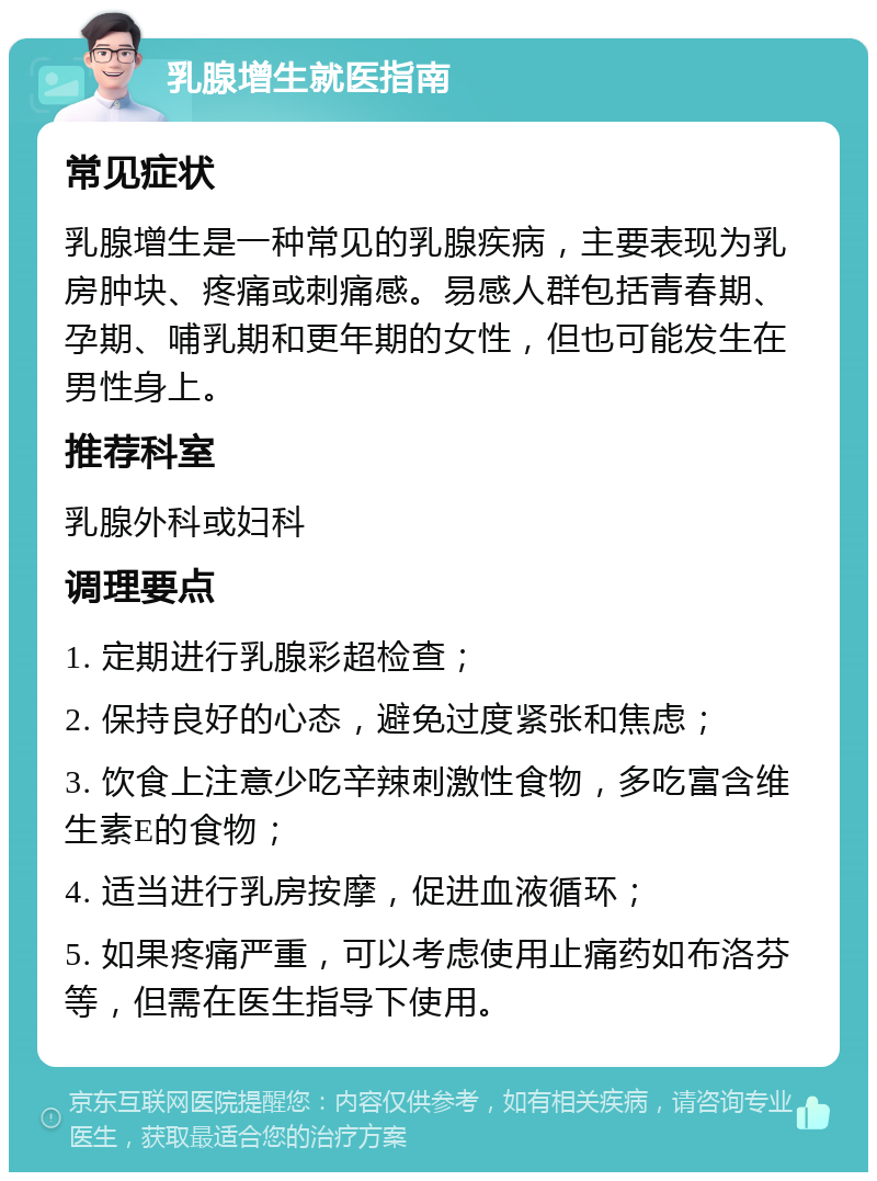 乳腺增生就医指南 常见症状 乳腺增生是一种常见的乳腺疾病，主要表现为乳房肿块、疼痛或刺痛感。易感人群包括青春期、孕期、哺乳期和更年期的女性，但也可能发生在男性身上。 推荐科室 乳腺外科或妇科 调理要点 1. 定期进行乳腺彩超检查； 2. 保持良好的心态，避免过度紧张和焦虑； 3. 饮食上注意少吃辛辣刺激性食物，多吃富含维生素E的食物； 4. 适当进行乳房按摩，促进血液循环； 5. 如果疼痛严重，可以考虑使用止痛药如布洛芬等，但需在医生指导下使用。