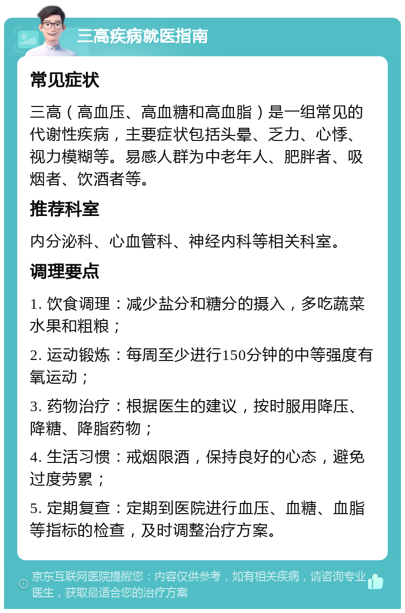 三高疾病就医指南 常见症状 三高（高血压、高血糖和高血脂）是一组常见的代谢性疾病，主要症状包括头晕、乏力、心悸、视力模糊等。易感人群为中老年人、肥胖者、吸烟者、饮酒者等。 推荐科室 内分泌科、心血管科、神经内科等相关科室。 调理要点 1. 饮食调理：减少盐分和糖分的摄入，多吃蔬菜水果和粗粮； 2. 运动锻炼：每周至少进行150分钟的中等强度有氧运动； 3. 药物治疗：根据医生的建议，按时服用降压、降糖、降脂药物； 4. 生活习惯：戒烟限酒，保持良好的心态，避免过度劳累； 5. 定期复查：定期到医院进行血压、血糖、血脂等指标的检查，及时调整治疗方案。