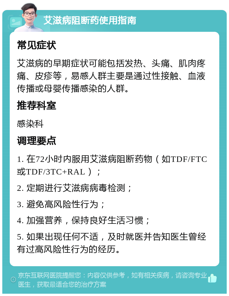 艾滋病阻断药使用指南 常见症状 艾滋病的早期症状可能包括发热、头痛、肌肉疼痛、皮疹等，易感人群主要是通过性接触、血液传播或母婴传播感染的人群。 推荐科室 感染科 调理要点 1. 在72小时内服用艾滋病阻断药物（如TDF/FTC或TDF/3TC+RAL）； 2. 定期进行艾滋病病毒检测； 3. 避免高风险性行为； 4. 加强营养，保持良好生活习惯； 5. 如果出现任何不适，及时就医并告知医生曾经有过高风险性行为的经历。