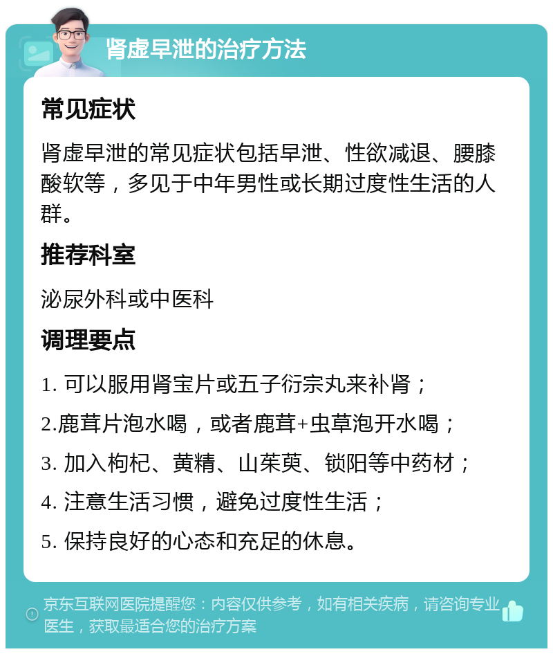 肾虚早泄的治疗方法 常见症状 肾虚早泄的常见症状包括早泄、性欲减退、腰膝酸软等，多见于中年男性或长期过度性生活的人群。 推荐科室 泌尿外科或中医科 调理要点 1. 可以服用肾宝片或五子衍宗丸来补肾； 2.鹿茸片泡水喝，或者鹿茸+虫草泡开水喝； 3. 加入枸杞、黄精、山茱萸、锁阳等中药材； 4. 注意生活习惯，避免过度性生活； 5. 保持良好的心态和充足的休息。