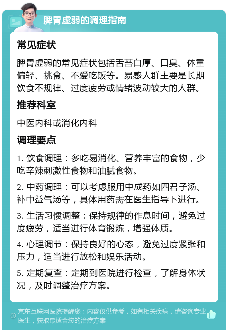 脾胃虚弱的调理指南 常见症状 脾胃虚弱的常见症状包括舌苔白厚、口臭、体重偏轻、挑食、不爱吃饭等。易感人群主要是长期饮食不规律、过度疲劳或情绪波动较大的人群。 推荐科室 中医内科或消化内科 调理要点 1. 饮食调理：多吃易消化、营养丰富的食物，少吃辛辣刺激性食物和油腻食物。 2. 中药调理：可以考虑服用中成药如四君子汤、补中益气汤等，具体用药需在医生指导下进行。 3. 生活习惯调整：保持规律的作息时间，避免过度疲劳，适当进行体育锻炼，增强体质。 4. 心理调节：保持良好的心态，避免过度紧张和压力，适当进行放松和娱乐活动。 5. 定期复查：定期到医院进行检查，了解身体状况，及时调整治疗方案。