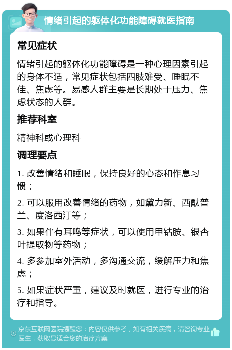 情绪引起的躯体化功能障碍就医指南 常见症状 情绪引起的躯体化功能障碍是一种心理因素引起的身体不适，常见症状包括四肢难受、睡眠不佳、焦虑等。易感人群主要是长期处于压力、焦虑状态的人群。 推荐科室 精神科或心理科 调理要点 1. 改善情绪和睡眠，保持良好的心态和作息习惯； 2. 可以服用改善情绪的药物，如黛力新、西酞普兰、度洛西汀等； 3. 如果伴有耳鸣等症状，可以使用甲钴胺、银杏叶提取物等药物； 4. 多参加室外活动，多沟通交流，缓解压力和焦虑； 5. 如果症状严重，建议及时就医，进行专业的治疗和指导。