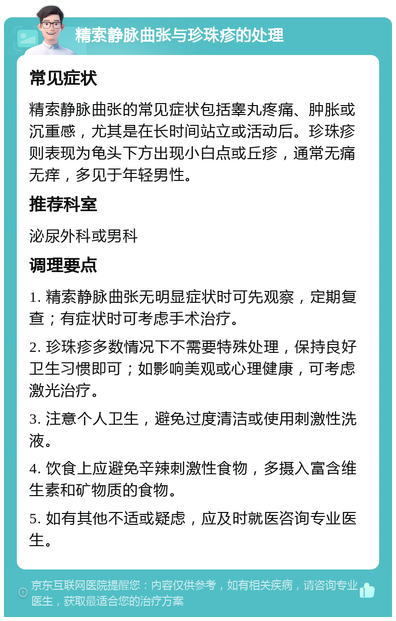 精索静脉曲张与珍珠疹的处理 常见症状 精索静脉曲张的常见症状包括睾丸疼痛、肿胀或沉重感，尤其是在长时间站立或活动后。珍珠疹则表现为龟头下方出现小白点或丘疹，通常无痛无痒，多见于年轻男性。 推荐科室 泌尿外科或男科 调理要点 1. 精索静脉曲张无明显症状时可先观察，定期复查；有症状时可考虑手术治疗。 2. 珍珠疹多数情况下不需要特殊处理，保持良好卫生习惯即可；如影响美观或心理健康，可考虑激光治疗。 3. 注意个人卫生，避免过度清洁或使用刺激性洗液。 4. 饮食上应避免辛辣刺激性食物，多摄入富含维生素和矿物质的食物。 5. 如有其他不适或疑虑，应及时就医咨询专业医生。