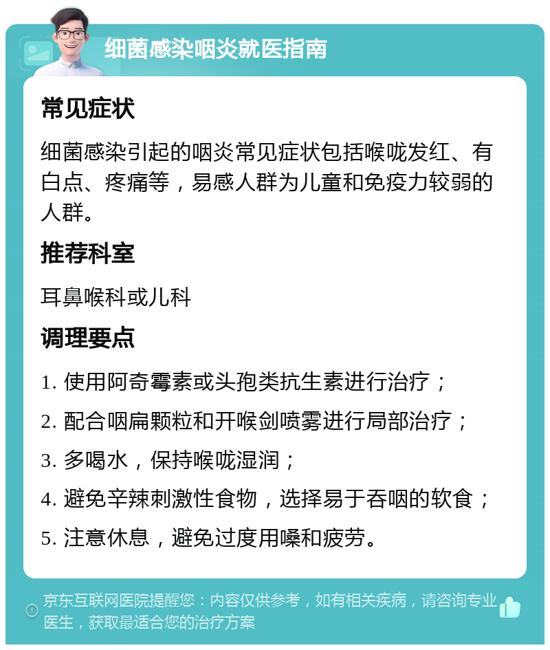 细菌感染咽炎就医指南 常见症状 细菌感染引起的咽炎常见症状包括喉咙发红、有白点、疼痛等，易感人群为儿童和免疫力较弱的人群。 推荐科室 耳鼻喉科或儿科 调理要点 1. 使用阿奇霉素或头孢类抗生素进行治疗； 2. 配合咽扁颗粒和开喉剑喷雾进行局部治疗； 3. 多喝水，保持喉咙湿润； 4. 避免辛辣刺激性食物，选择易于吞咽的软食； 5. 注意休息，避免过度用嗓和疲劳。