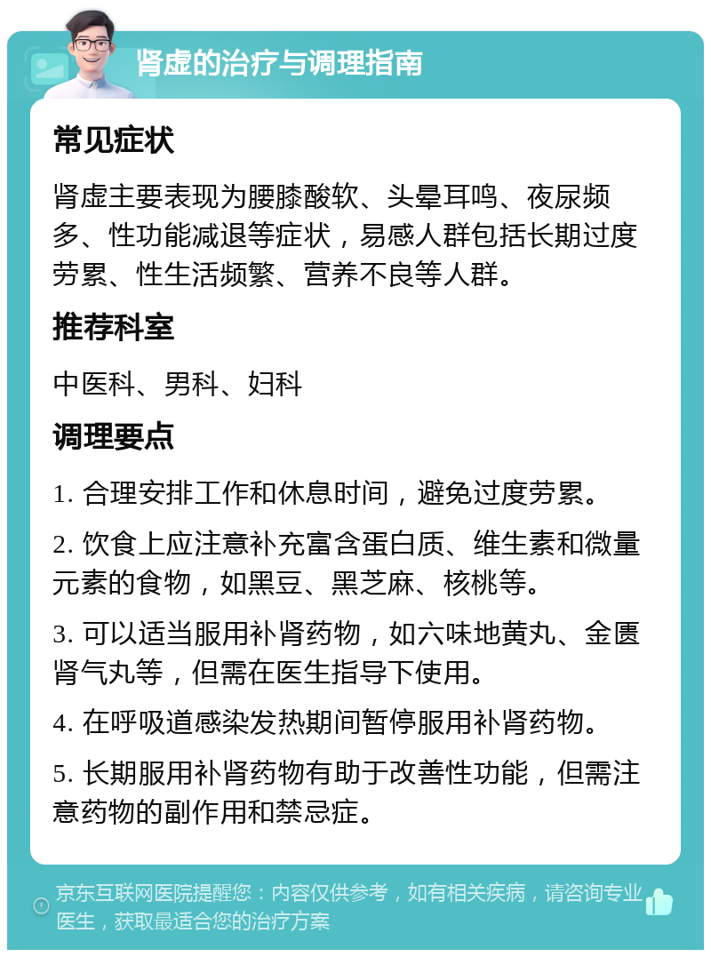 肾虚的治疗与调理指南 常见症状 肾虚主要表现为腰膝酸软、头晕耳鸣、夜尿频多、性功能减退等症状，易感人群包括长期过度劳累、性生活频繁、营养不良等人群。 推荐科室 中医科、男科、妇科 调理要点 1. 合理安排工作和休息时间，避免过度劳累。 2. 饮食上应注意补充富含蛋白质、维生素和微量元素的食物，如黑豆、黑芝麻、核桃等。 3. 可以适当服用补肾药物，如六味地黄丸、金匮肾气丸等，但需在医生指导下使用。 4. 在呼吸道感染发热期间暂停服用补肾药物。 5. 长期服用补肾药物有助于改善性功能，但需注意药物的副作用和禁忌症。