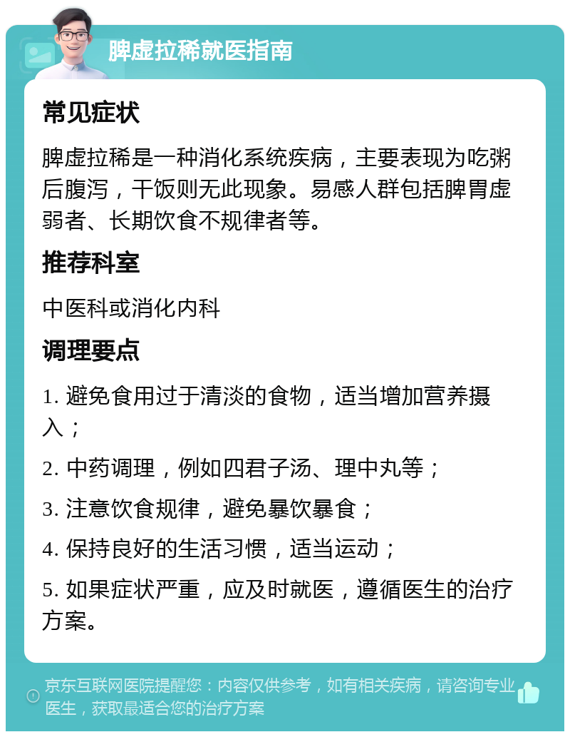 脾虚拉稀就医指南 常见症状 脾虚拉稀是一种消化系统疾病，主要表现为吃粥后腹泻，干饭则无此现象。易感人群包括脾胃虚弱者、长期饮食不规律者等。 推荐科室 中医科或消化内科 调理要点 1. 避免食用过于清淡的食物，适当增加营养摄入； 2. 中药调理，例如四君子汤、理中丸等； 3. 注意饮食规律，避免暴饮暴食； 4. 保持良好的生活习惯，适当运动； 5. 如果症状严重，应及时就医，遵循医生的治疗方案。