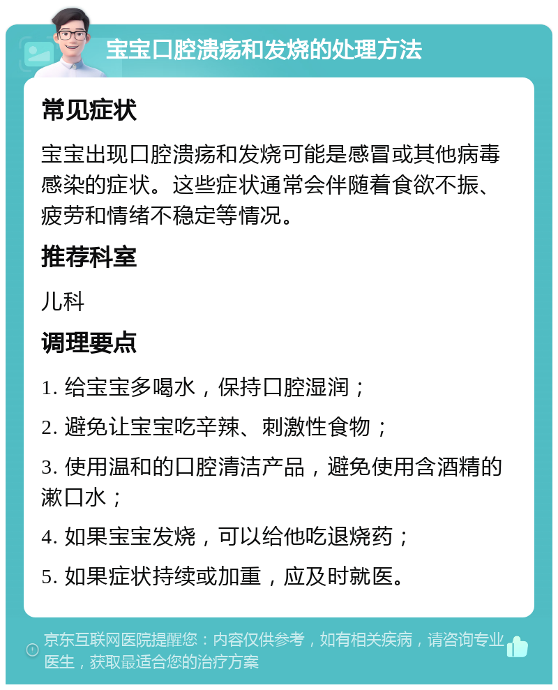 宝宝口腔溃疡和发烧的处理方法 常见症状 宝宝出现口腔溃疡和发烧可能是感冒或其他病毒感染的症状。这些症状通常会伴随着食欲不振、疲劳和情绪不稳定等情况。 推荐科室 儿科 调理要点 1. 给宝宝多喝水，保持口腔湿润； 2. 避免让宝宝吃辛辣、刺激性食物； 3. 使用温和的口腔清洁产品，避免使用含酒精的漱口水； 4. 如果宝宝发烧，可以给他吃退烧药； 5. 如果症状持续或加重，应及时就医。