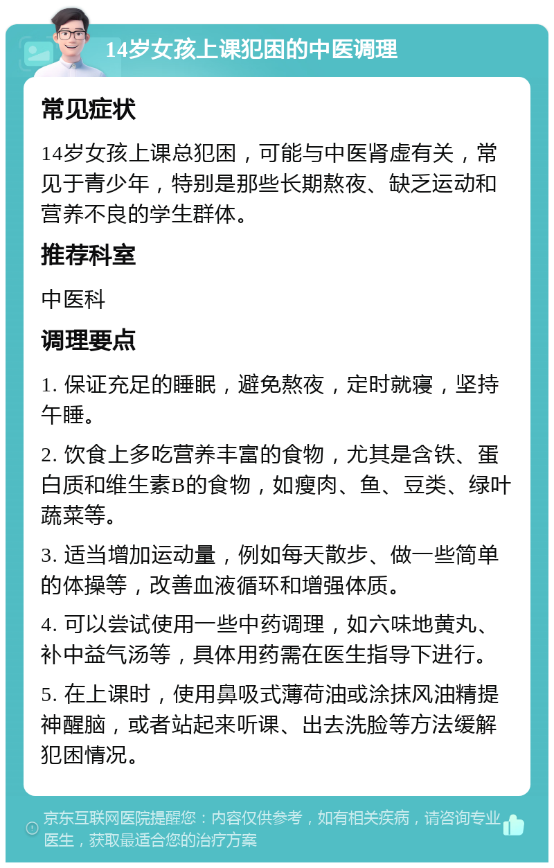 14岁女孩上课犯困的中医调理 常见症状 14岁女孩上课总犯困，可能与中医肾虚有关，常见于青少年，特别是那些长期熬夜、缺乏运动和营养不良的学生群体。 推荐科室 中医科 调理要点 1. 保证充足的睡眠，避免熬夜，定时就寝，坚持午睡。 2. 饮食上多吃营养丰富的食物，尤其是含铁、蛋白质和维生素B的食物，如瘦肉、鱼、豆类、绿叶蔬菜等。 3. 适当增加运动量，例如每天散步、做一些简单的体操等，改善血液循环和增强体质。 4. 可以尝试使用一些中药调理，如六味地黄丸、补中益气汤等，具体用药需在医生指导下进行。 5. 在上课时，使用鼻吸式薄荷油或涂抹风油精提神醒脑，或者站起来听课、出去洗脸等方法缓解犯困情况。