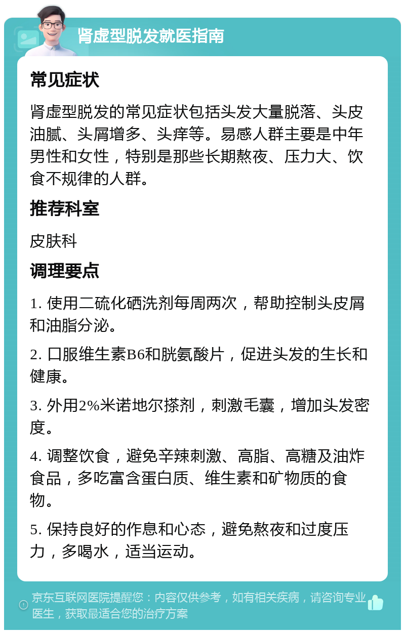 肾虚型脱发就医指南 常见症状 肾虚型脱发的常见症状包括头发大量脱落、头皮油腻、头屑增多、头痒等。易感人群主要是中年男性和女性，特别是那些长期熬夜、压力大、饮食不规律的人群。 推荐科室 皮肤科 调理要点 1. 使用二硫化硒洗剂每周两次，帮助控制头皮屑和油脂分泌。 2. 口服维生素B6和胱氨酸片，促进头发的生长和健康。 3. 外用2%米诺地尔搽剂，刺激毛囊，增加头发密度。 4. 调整饮食，避免辛辣刺激、高脂、高糖及油炸食品，多吃富含蛋白质、维生素和矿物质的食物。 5. 保持良好的作息和心态，避免熬夜和过度压力，多喝水，适当运动。