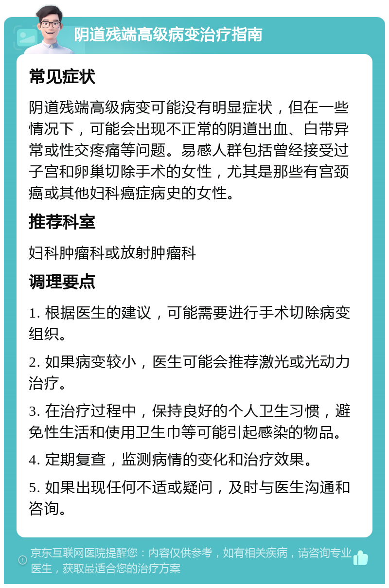 阴道残端高级病变治疗指南 常见症状 阴道残端高级病变可能没有明显症状，但在一些情况下，可能会出现不正常的阴道出血、白带异常或性交疼痛等问题。易感人群包括曾经接受过子宫和卵巢切除手术的女性，尤其是那些有宫颈癌或其他妇科癌症病史的女性。 推荐科室 妇科肿瘤科或放射肿瘤科 调理要点 1. 根据医生的建议，可能需要进行手术切除病变组织。 2. 如果病变较小，医生可能会推荐激光或光动力治疗。 3. 在治疗过程中，保持良好的个人卫生习惯，避免性生活和使用卫生巾等可能引起感染的物品。 4. 定期复查，监测病情的变化和治疗效果。 5. 如果出现任何不适或疑问，及时与医生沟通和咨询。