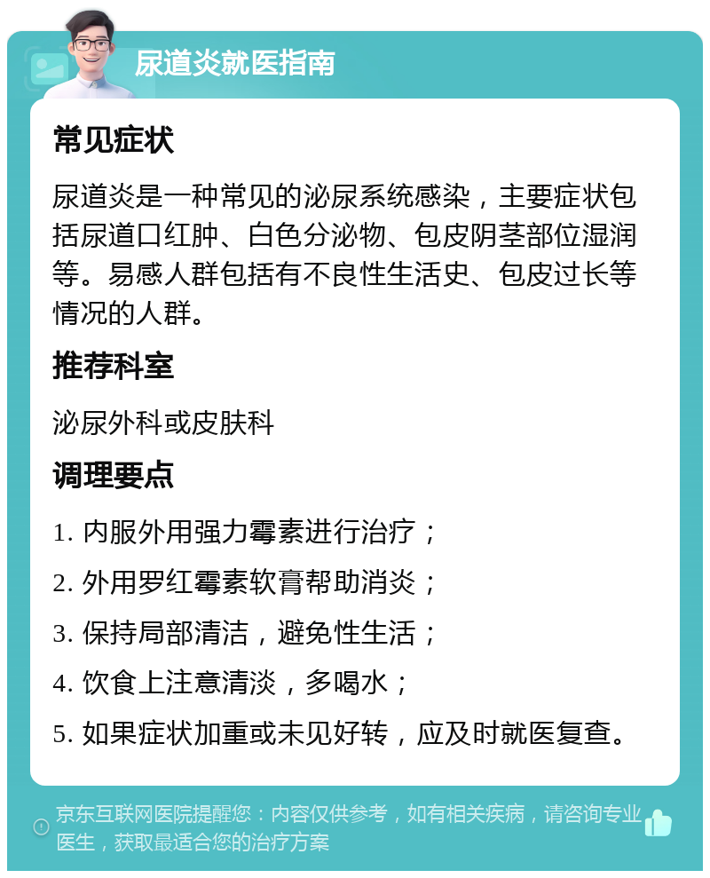 尿道炎就医指南 常见症状 尿道炎是一种常见的泌尿系统感染，主要症状包括尿道口红肿、白色分泌物、包皮阴茎部位湿润等。易感人群包括有不良性生活史、包皮过长等情况的人群。 推荐科室 泌尿外科或皮肤科 调理要点 1. 内服外用强力霉素进行治疗； 2. 外用罗红霉素软膏帮助消炎； 3. 保持局部清洁，避免性生活； 4. 饮食上注意清淡，多喝水； 5. 如果症状加重或未见好转，应及时就医复查。