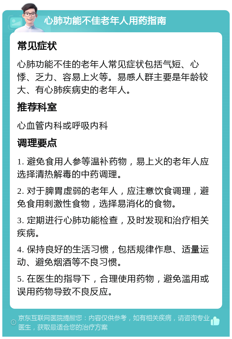 心肺功能不佳老年人用药指南 常见症状 心肺功能不佳的老年人常见症状包括气短、心悸、乏力、容易上火等。易感人群主要是年龄较大、有心肺疾病史的老年人。 推荐科室 心血管内科或呼吸内科 调理要点 1. 避免食用人参等温补药物，易上火的老年人应选择清热解毒的中药调理。 2. 对于脾胃虚弱的老年人，应注意饮食调理，避免食用刺激性食物，选择易消化的食物。 3. 定期进行心肺功能检查，及时发现和治疗相关疾病。 4. 保持良好的生活习惯，包括规律作息、适量运动、避免烟酒等不良习惯。 5. 在医生的指导下，合理使用药物，避免滥用或误用药物导致不良反应。