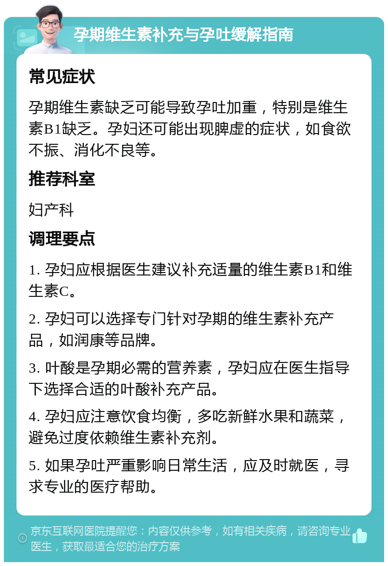 孕期维生素补充与孕吐缓解指南 常见症状 孕期维生素缺乏可能导致孕吐加重，特别是维生素B1缺乏。孕妇还可能出现脾虚的症状，如食欲不振、消化不良等。 推荐科室 妇产科 调理要点 1. 孕妇应根据医生建议补充适量的维生素B1和维生素C。 2. 孕妇可以选择专门针对孕期的维生素补充产品，如润康等品牌。 3. 叶酸是孕期必需的营养素，孕妇应在医生指导下选择合适的叶酸补充产品。 4. 孕妇应注意饮食均衡，多吃新鲜水果和蔬菜，避免过度依赖维生素补充剂。 5. 如果孕吐严重影响日常生活，应及时就医，寻求专业的医疗帮助。