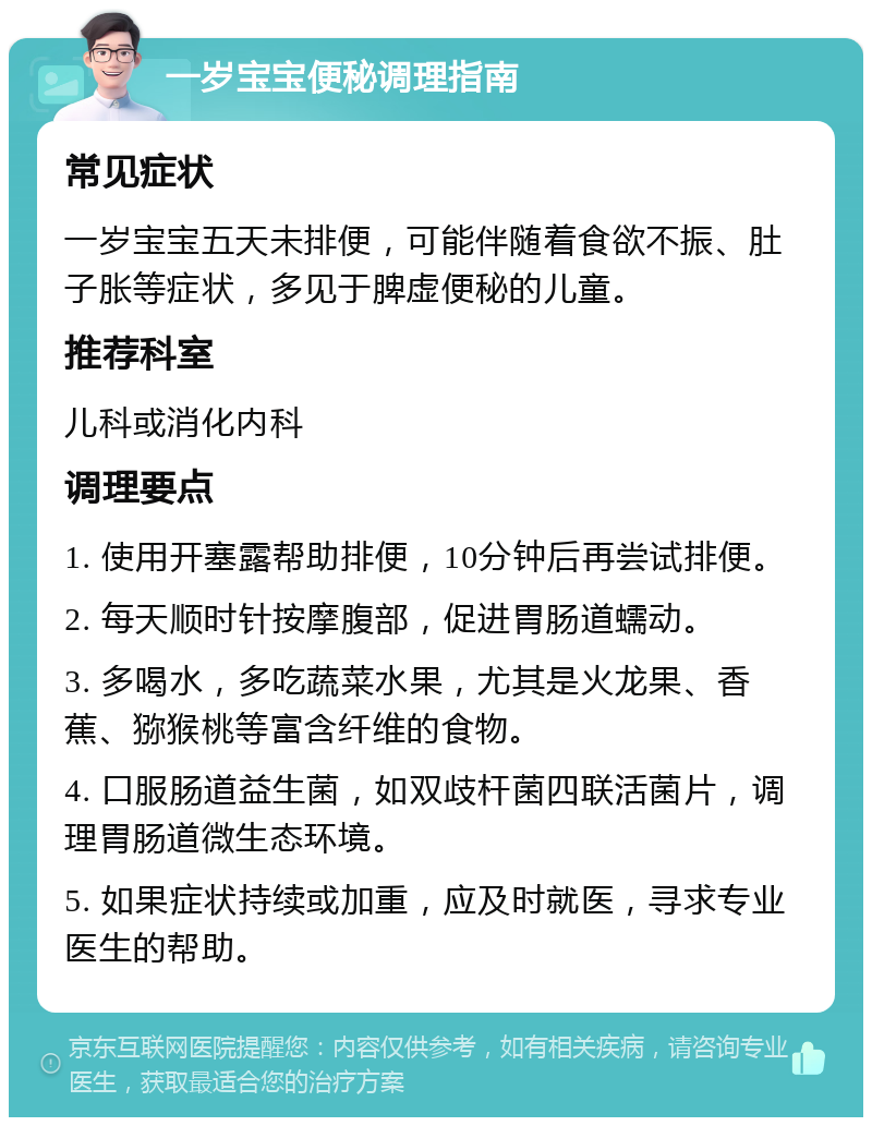 一岁宝宝便秘调理指南 常见症状 一岁宝宝五天未排便，可能伴随着食欲不振、肚子胀等症状，多见于脾虚便秘的儿童。 推荐科室 儿科或消化内科 调理要点 1. 使用开塞露帮助排便，10分钟后再尝试排便。 2. 每天顺时针按摩腹部，促进胃肠道蠕动。 3. 多喝水，多吃蔬菜水果，尤其是火龙果、香蕉、猕猴桃等富含纤维的食物。 4. 口服肠道益生菌，如双歧杆菌四联活菌片，调理胃肠道微生态环境。 5. 如果症状持续或加重，应及时就医，寻求专业医生的帮助。