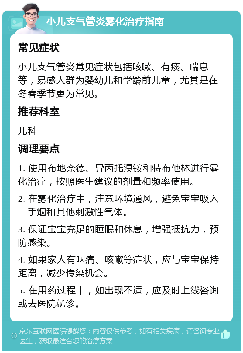 小儿支气管炎雾化治疗指南 常见症状 小儿支气管炎常见症状包括咳嗽、有痰、喘息等，易感人群为婴幼儿和学龄前儿童，尤其是在冬春季节更为常见。 推荐科室 儿科 调理要点 1. 使用布地奈德、异丙托溴铵和特布他林进行雾化治疗，按照医生建议的剂量和频率使用。 2. 在雾化治疗中，注意环境通风，避免宝宝吸入二手烟和其他刺激性气体。 3. 保证宝宝充足的睡眠和休息，增强抵抗力，预防感染。 4. 如果家人有咽痛、咳嗽等症状，应与宝宝保持距离，减少传染机会。 5. 在用药过程中，如出现不适，应及时上线咨询或去医院就诊。