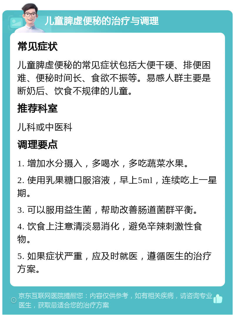 儿童脾虚便秘的治疗与调理 常见症状 儿童脾虚便秘的常见症状包括大便干硬、排便困难、便秘时间长、食欲不振等。易感人群主要是断奶后、饮食不规律的儿童。 推荐科室 儿科或中医科 调理要点 1. 增加水分摄入，多喝水，多吃蔬菜水果。 2. 使用乳果糖口服溶液，早上5ml，连续吃上一星期。 3. 可以服用益生菌，帮助改善肠道菌群平衡。 4. 饮食上注意清淡易消化，避免辛辣刺激性食物。 5. 如果症状严重，应及时就医，遵循医生的治疗方案。