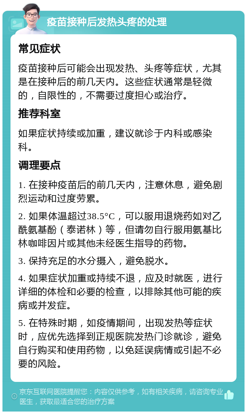 疫苗接种后发热头疼的处理 常见症状 疫苗接种后可能会出现发热、头疼等症状，尤其是在接种后的前几天内。这些症状通常是轻微的，自限性的，不需要过度担心或治疗。 推荐科室 如果症状持续或加重，建议就诊于内科或感染科。 调理要点 1. 在接种疫苗后的前几天内，注意休息，避免剧烈运动和过度劳累。 2. 如果体温超过38.5°C，可以服用退烧药如对乙酰氨基酚（泰诺林）等，但请勿自行服用氨基比林咖啡因片或其他未经医生指导的药物。 3. 保持充足的水分摄入，避免脱水。 4. 如果症状加重或持续不退，应及时就医，进行详细的体检和必要的检查，以排除其他可能的疾病或并发症。 5. 在特殊时期，如疫情期间，出现发热等症状时，应优先选择到正规医院发热门诊就诊，避免自行购买和使用药物，以免延误病情或引起不必要的风险。