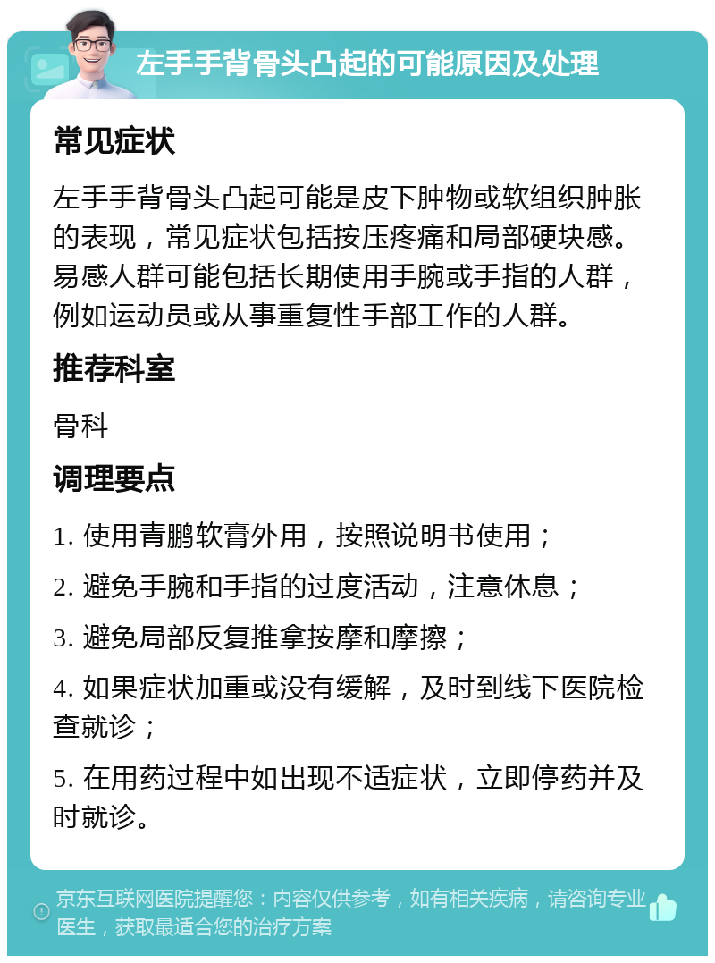 左手手背骨头凸起的可能原因及处理 常见症状 左手手背骨头凸起可能是皮下肿物或软组织肿胀的表现，常见症状包括按压疼痛和局部硬块感。易感人群可能包括长期使用手腕或手指的人群，例如运动员或从事重复性手部工作的人群。 推荐科室 骨科 调理要点 1. 使用青鹏软膏外用，按照说明书使用； 2. 避免手腕和手指的过度活动，注意休息； 3. 避免局部反复推拿按摩和摩擦； 4. 如果症状加重或没有缓解，及时到线下医院检查就诊； 5. 在用药过程中如出现不适症状，立即停药并及时就诊。