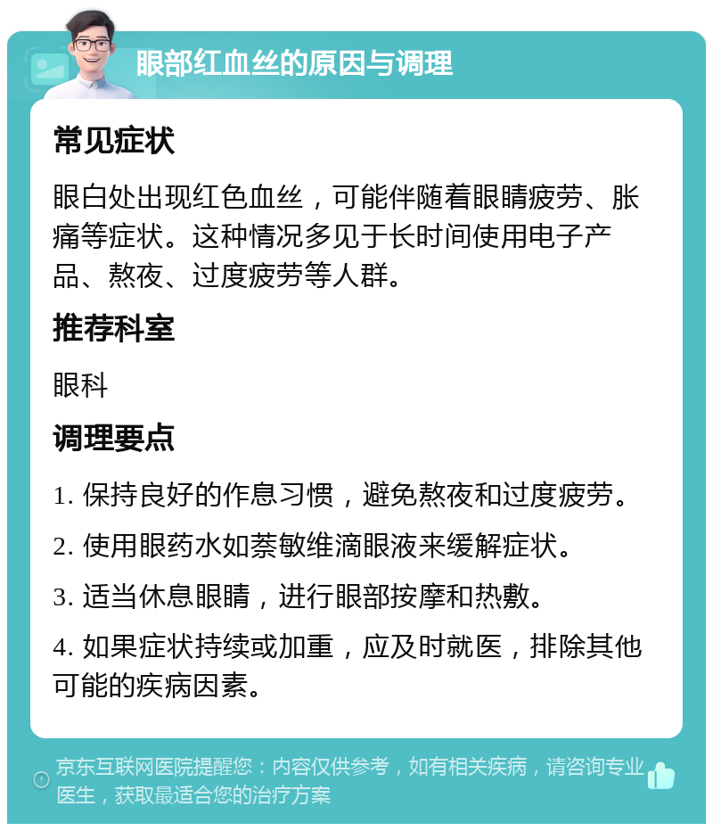 眼部红血丝的原因与调理 常见症状 眼白处出现红色血丝，可能伴随着眼睛疲劳、胀痛等症状。这种情况多见于长时间使用电子产品、熬夜、过度疲劳等人群。 推荐科室 眼科 调理要点 1. 保持良好的作息习惯，避免熬夜和过度疲劳。 2. 使用眼药水如萘敏维滴眼液来缓解症状。 3. 适当休息眼睛，进行眼部按摩和热敷。 4. 如果症状持续或加重，应及时就医，排除其他可能的疾病因素。