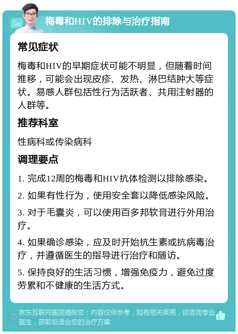 梅毒和HIV的排除与治疗指南 常见症状 梅毒和HIV的早期症状可能不明显，但随着时间推移，可能会出现皮疹、发热、淋巴结肿大等症状。易感人群包括性行为活跃者、共用注射器的人群等。 推荐科室 性病科或传染病科 调理要点 1. 完成12周的梅毒和HIV抗体检测以排除感染。 2. 如果有性行为，使用安全套以降低感染风险。 3. 对于毛囊炎，可以使用百多邦软膏进行外用治疗。 4. 如果确诊感染，应及时开始抗生素或抗病毒治疗，并遵循医生的指导进行治疗和随访。 5. 保持良好的生活习惯，增强免疫力，避免过度劳累和不健康的生活方式。