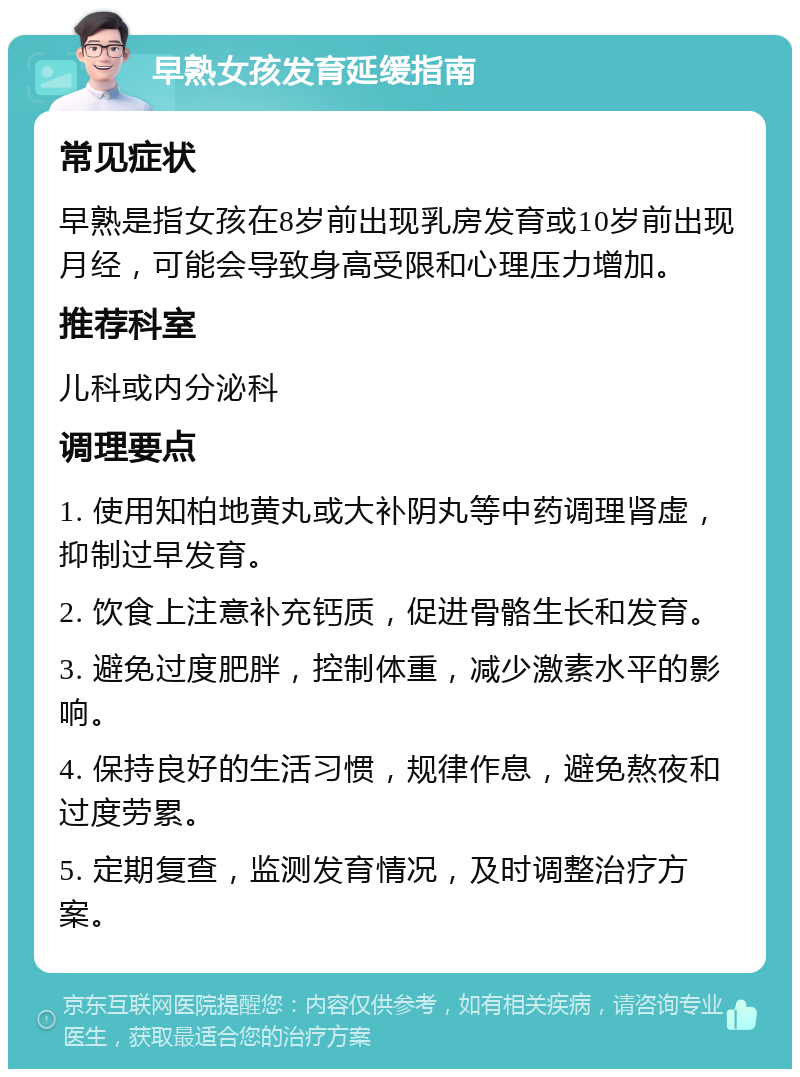 早熟女孩发育延缓指南 常见症状 早熟是指女孩在8岁前出现乳房发育或10岁前出现月经，可能会导致身高受限和心理压力增加。 推荐科室 儿科或内分泌科 调理要点 1. 使用知柏地黄丸或大补阴丸等中药调理肾虚，抑制过早发育。 2. 饮食上注意补充钙质，促进骨骼生长和发育。 3. 避免过度肥胖，控制体重，减少激素水平的影响。 4. 保持良好的生活习惯，规律作息，避免熬夜和过度劳累。 5. 定期复查，监测发育情况，及时调整治疗方案。