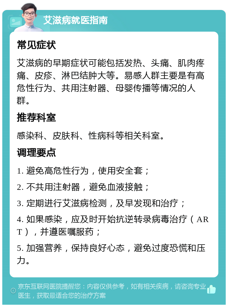 艾滋病就医指南 常见症状 艾滋病的早期症状可能包括发热、头痛、肌肉疼痛、皮疹、淋巴结肿大等。易感人群主要是有高危性行为、共用注射器、母婴传播等情况的人群。 推荐科室 感染科、皮肤科、性病科等相关科室。 调理要点 1. 避免高危性行为，使用安全套； 2. 不共用注射器，避免血液接触； 3. 定期进行艾滋病检测，及早发现和治疗； 4. 如果感染，应及时开始抗逆转录病毒治疗（ART），并遵医嘱服药； 5. 加强营养，保持良好心态，避免过度恐慌和压力。