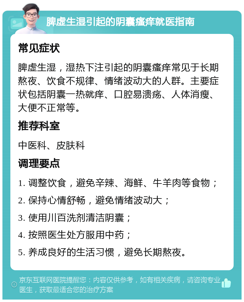 脾虚生湿引起的阴囊瘙痒就医指南 常见症状 脾虚生湿，湿热下注引起的阴囊瘙痒常见于长期熬夜、饮食不规律、情绪波动大的人群。主要症状包括阴囊一热就痒、口腔易溃疡、人体消瘦、大便不正常等。 推荐科室 中医科、皮肤科 调理要点 1. 调整饮食，避免辛辣、海鲜、牛羊肉等食物； 2. 保持心情舒畅，避免情绪波动大； 3. 使用川百洗剂清洁阴囊； 4. 按照医生处方服用中药； 5. 养成良好的生活习惯，避免长期熬夜。