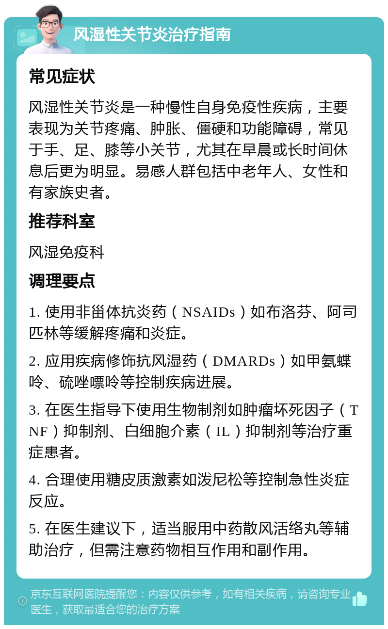 风湿性关节炎治疗指南 常见症状 风湿性关节炎是一种慢性自身免疫性疾病，主要表现为关节疼痛、肿胀、僵硬和功能障碍，常见于手、足、膝等小关节，尤其在早晨或长时间休息后更为明显。易感人群包括中老年人、女性和有家族史者。 推荐科室 风湿免疫科 调理要点 1. 使用非甾体抗炎药（NSAIDs）如布洛芬、阿司匹林等缓解疼痛和炎症。 2. 应用疾病修饰抗风湿药（DMARDs）如甲氨蝶呤、硫唑嘌呤等控制疾病进展。 3. 在医生指导下使用生物制剂如肿瘤坏死因子（TNF）抑制剂、白细胞介素（IL）抑制剂等治疗重症患者。 4. 合理使用糖皮质激素如泼尼松等控制急性炎症反应。 5. 在医生建议下，适当服用中药散风活络丸等辅助治疗，但需注意药物相互作用和副作用。